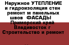 Наружное УТЕПЛЕНИЕ и гидроизоляция стен -ремонт м/панельных швов. ФАСАДЫ. - Приморский край, Владивосток г. Строительство и ремонт » Услуги   . Приморский край,Владивосток г.